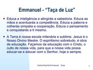 Educa a inteligência e atingirás a sabedoria. Educa as mãos e acentuarás a competência. Educa a palavra e colherás simpatia e cooperação. Educa o pensamento e conquistarás a ti mesmo. A Terra é nossa escola milenária e sublime. Jesus é o Nosso Divino Mestre. O espiritismo sobretudo, é obra de educação. Façamos da educação com o Cristo, o culto de nossa vida, para que a nossa vida possa educar-se e educar com o Senhor, hoje e sempre. Emmanuel - “Taça de Luz” 