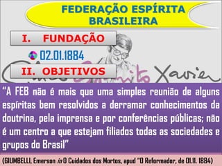FEDERAÇÃO ESPÍRITA
                          BRASILEIRA
       I.      FUNDAÇÃO
              02.01.1884
       II. OBJETIVOS

“A FEB não é mais que uma simples reunião de alguns
espíritas bem resolvidos a derramar conhecimentos da
doutrina, pela imprensa e por conferências públicas; não
é um centro a que estejam filiados todas as sociedades e
grupos do Brasil”
(GIUMBELLI, Emerson in O Cuidados dos Mortos, apud “O Reformador, de 01.11. 1884)
 