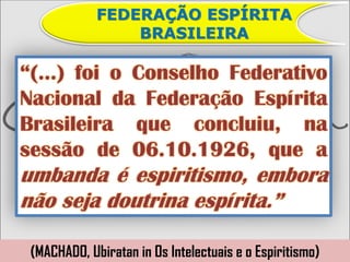FEDERAÇÃO ESPÍRITA
                 BRASILEIRA

“(...) foi o Conselho Federativo
Nacional da Federação Espírita
Brasileira que concluiu, na
sessão de 06.10.1926, que a
umbanda é espiritismo, embora
não seja doutrina espírita.”

 (MACHADO, Ubiratan in Os Intelectuais e o Espiritismo)
 