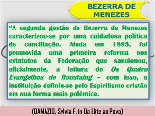 BEZERRA DE
                                MENEZES
“A segunda gestão de Bezerra de Menezes
caracterizou-se por uma cuidadosa política
de conciliação. Ainda em 1895, foi
promovida uma primeira reforma nos
estatutos da Federação que sancionou,
oficialmente, a leitura de Os Quatro
Evangelhos de Roustaing – com isso, a
instituição definiu-se pelo Espiritismo cristão
em sua forma mais polêmica.

       (DAMÁZIO, Sylvia F. in Da Elite ao Povo)
 