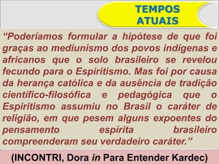 TEMPOS
                            ATUAIS
“Poderíamos formular a hipótese de que foi
graças ao mediunismo dos povos indígenas e
africanos que o solo brasileiro se revelou
fecundo para o Espiritismo. Mas foi por causa
da herança católica e da ausência de tradição
científico-filosófica e pedagógica que o
Espiritismo assumiu no Brasil o caráter de
religião, em que pesem alguns expoentes do
pensamento            espírita      brasileiro
compreenderam seu verdadeiro caráter.”
 (INCONTRI, Dora in Para Entender Kardec)
 