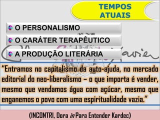 TEMPOS
                                    ATUAIS
    O PERSONALISMO
    O CARÁTER TERAPÊUTICO
    A PRODUÇÃO LITERÁRIA

“Entramos no capitalismo da auto-ajuda, no mercado
editorial do neo-liberalismo – o que importa é vender,
mesmo que vendamos água com açúcar, mesmo que
enganemos o povo com uma espiritualidade vazia.”
         (INCONTRI, Dora in Para Entender Kardec)
 