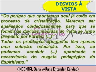 DESVIOS À
                                  VISTA
“Os perigos que apontamos aqui já estão em
processo de cristalização. Merecem ser
analisados cuidadosamente, para que se
tomem as devidas medidas de volta ao rumo
proposto por Kardec: (...)”
Todos os problemas apontados têm apenas
uma solução: educação. Por isso, só
podemos      concluir    (...) apontando a
necessidade do resgate pedagógico do
Espiritismo.”
       (INCONTRI, Dora in Para Entender Kardec)
 