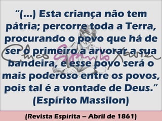 “(...) Esta criança não tem
pátria; percorre toda a Terra,
procurando o povo que há de
ser o primeiro a arvorar a sua
 bandeira, e esse povo será o
mais poderoso entre os povos,
pois tal é a vontade de Deus.”
       (Espírito Massilon)
    (Revista Espírita – Abril de 1861)
 