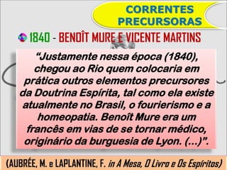 CORRENTES
                                PRECURSORAS
      1840 - BENOÎT MURE E VICENTE MARTINS
      “Justamente nessa época (1840),
      chegou ao Rio quem colocaria em
    prática outros elementos precursores
   da Doutrina Espírita, tal como ela existe
   atualmente no Brasil, o fourierismo e a
       homeopatia. Benoît Mure era um
    francês em vias de se tornar médico,
    originário da burguesia de Lyon. (...)”.

(AUBRÉE, M. e LAPLANTINE, F. in A Mesa, O Livro e Os Espíritos)
 