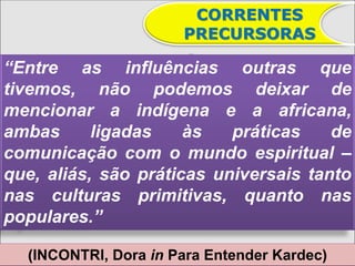 CORRENTES
                      PRECURSORAS

“Entre as influências outras que
tivemos, não podemos deixar de
mencionar a indígena e a africana,
ambas      ligadas    às   práticas    de
comunicação com o mundo espiritual –
que, aliás, são práticas universais tanto
nas culturas primitivas, quanto nas
populares.”

  (INCONTRI, Dora in Para Entender Kardec)
 