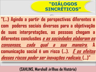“DIÁLOGOS
                           SINCRÉTICOS”

“(...) Agindo a partir de perspectivas diferentes e
com poderes sociais diversos para a objetivação
de suas interpretações, as pessoas chegam a
diferentes conclusões e as sociedades elaboram os
consensos, cada qual a sua maneira. A
comunicação social é um risco (...). E os efeitos
desses riscos poder ser inovações radicais. (...)”

          (SAHLINS, Marshall in Ilhas de História)
 