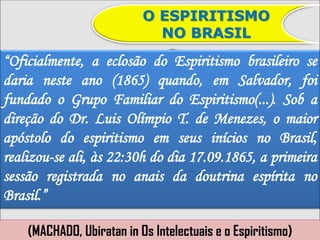 O ESPIRITISMO
                             NO BRASIL
“Oficialmente, a eclosão do Espiritismo brasileiro se
daria neste ano (1865) quando, em Salvador, foi
fundado o Grupo Familiar do Espiritismo(...). Sob a
direção do Dr. Luis Olímpio T. de Menezes, o maior
apóstolo do espiritismo em seus inícios no Brasil,
realizou-se ali, às 22:30h do dia 17.09.1865, a primeira
sessão registrada no anais da doutrina espírita no
Brasil.”

    (MACHADO, Ubiratan in Os Intelectuais e o Espiritismo)
 