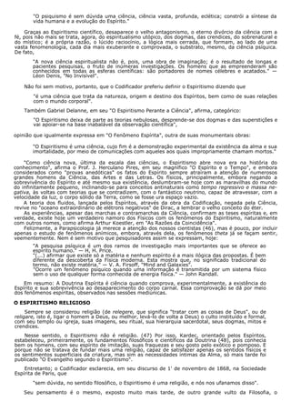 "O psiquismo é sem dúvida uma ciência, ciência vasta, profunda, eclética; constrói a síntese da
vida humana e a evolução do Espírito."
Graças ao Espiritismo científico, desaparece o velho antagonismo, o eterno divórcio da ciência com a
fé, pois não mais se trata, agora, do espiritualismo utópico, dos dogmas, das crendices, do sobrenatural e
do místico; é a própria razão, o lúcido raciocínio, a lógica mais cerrada, que formam, ao lado de uma
vasta fenomenologia, cada dia mais exuberante e comprovada, o substrato, mesmo, da ciência psíquica.
De fato,
"A nova ciência espiritualista não é, pois, uma obra de imaginação; é o resultado de longas e
pacientes pesquisas, o fruto de inúmeras investigações. Os homens que as empreenderam são
conhecidos em todas as esferas científicas: são portadores de nomes célebres e acatados." —
Léon Denis, "No Invisível".
Não foi sem motivo, portanto, que o Codificador preferiu definir o Espiritismo dizendo que
"é uma ciência que trata da natureza, origem e destino dos Espíritos, bem como de suas relações
com o mundo corporal".
Também Gabriel Delanne, em seu "O Espiritismo Perante a Ciência", afirma, categórico:
"O Espiritismo deixa de parte as teorias nebulosas, desprende-se dos dogmas e das superstições e
vai apoiar-se na base inabalável da observação científica",
opinião que igualmente expressa em "O Fenômeno Espírita", outra de suas monumentais obras:
"O Espiritismo é uma ciência, cujo fim é a demonstração experimental da existência da alma e sua
imortalidade, por meio de comunicações com aqueles aos quais impropriamente chamam mortos."
"Como ciência nova, última da escala das ciências, o Espiritismo abre nova era na história do
conhecimento", afirma o Prof. J. Herculano Pires, em seu magnífico "O Espírito e o Tempo", e embora
considerados como "provas anedóticas" os fatos do Espírito sempre atraíram a atenção de numerosos
grandes homens da Ciência, das Artes e das Letras. Os físicos, principalmente, embora negando a
sobrevivência do Espírito e até mesmo sua existência, deslumbram-se hoje com as maravilhas do mundo
do infinitamente pequeno, inclinando-se para conceitos antinaturais como tempo regressivo e massa ne-
gativa, às voltas com teorias que se contradizem, com o fantástico neutrino, capaz de atravessar, com a
velocidade da luz, o corpo sólido da Terra, como se fosse ura espaço vazio.
A teoria dos fluidos, lançada pelos Espíritos, através da obra da Codificação, negada pela Ciência,
revive no "oceano extraordinário de elétrons negativos" de Dirac, a lembrar o velho conceito do éter.
As experiências, apesar das marchas e contramarchas da Ciência, confirmam as teses espíritas e, em
verdade, existe hoje um verdadeiro namoro dos Físicos com os fenômenos do Espiritismo, naturalmente
com outros nomes, como afirma Arthur Koestler, em "As Razões da Coincidência".
Felizmente, a Parapsicologia já merece a atenção dos nossos cientistas (46), mas é pouco, por incluir
apenas o estudo de fenômenos anímicos, embora, através dela, os fenômenos theta já se façam sentir,
veementemente. Nem é sem motivo que pesquisadores assim se expressam, hoje:
"A pesquisa psíquica é um dos ramos de investigação mais importantes que se oferece ao
espírito humano." — H, H. Price.
"(...) afirmar que existe só a matéria e nenhum espírito é a mais ilógica das propostas. É bem
diferente da descoberta da Física moderna. Esta mostra que, no significado tradicional do
termo, não existe matéria." — V. A. Firsoff, "Mind and Galaxies".
"Ocorre um fenômeno psíquico quando uma informação é transmitida por um sistema físico
sem o uso de qualquer forma conhecida de energia física." — John Randall.
Em resumo: A Doutrina Espírita é ciência quando comprova, experimentalmente, a existência do
Espírito e sua sobrevivência ao desaparecimento do corpo carnal. Essa comprovação se dá por meio
dos fenômenos espíritas, observados nas sessões mediúnicas.
O ESPIRITISMO RELIGIOSO
Sempre se considerou religião (de relegere, que significa "tratar com as coisas de Deus", ou de
religare, isto é, ligar o homem a Deus, ou melhor, levá-lo de volta a Deus) o culto instituído e formal,
com seu templo ou igreja, suas imagens, seu ritual, sua hierarquia sacerdotal, seus dogmas, mitos e
crendices.
Nesse sentido, o Espiritismo não é religião. (47) Por isso, Kardec, orientado pelos Espíritos,
estabeleceu, primeiramente, os fundamentos filosóficos e científicos da Doutrina (48), pois conhecia
bem os homens, com seu espírito de imitação, suas fraquezas e seu gosto pelo exótico e pomposo. E
porque não se tratava de fundar mais uma religião, capaz de satisfazer apenas os sentidos físicos e
os sentimentos superficiais da criatura, mas sim as necessidades íntimas da Alma, só mais tarde foi
publicado "O Evangelho segundo o Espiritismo".
Entretanto; o Codificador esclarecia, em seu discurso de 1' de novembro de 1868, na Sociedade
Espírita de Paris, que
"sem dúvida, no sentido filosófico, o Espiritismo é uma religião, e nós nos ufanamos disso".
Seu pensamento é o mesmo, exposto muito mais tarde, de outro grande vulto da Filosofia, o
 