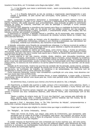brasileiro Farias Brito, em "A Verdade como Regra das Ações", 1905:
"{...) é da filosofia, que nasce o sentimento moral... assim compreendida, a filosofia se confunde
com a religião."
"(. . .) é a filosofia deduzindo as leis da conduta e organizando espontaneamente e sem
coação a sociedade, só pelo acordo das convicções; numa palavra, a religião é a moral
organizada."
Assim, cumprindo ao Espiritismo demonstrar a necessidade da urgente reforma íntima do
homem, esclarecendo-o quanto à sua origem e natureza e relativamente ao progresso contínuo do
espírito humano, não podia esquecer que, primordialmente, essa evolução se apóia no sentimento
religioso de todas as criaturas, externado em atos de adoração e contrição e numa conduta
moralmente elevada.
Era preciso, pois, despertar a consciência dos homens para Deus e a realidade do Espírito imortal;
mostrar a responsabilidade de cada um, de acordo com seu estágio evolutivo, por sua posição e
atitude na vida, proporcionando a todos, outrossim, o entendimento amplo, mas simples, das leis
naturais e divinas, que presidem à Evolução.
O Espiritismo é, portanto, a Religião natural e científica, da fé raciocinada, sem misticismos e
segredos iniciáticos, uma forma integral e consciente de conduta humana diante do Criador, não,
como assinala Newman,
"(..,) a religião que impôs ao homem uma fé dogmática e contraditória, ameaçou-o com
penas e sofrimentos irremissíveis, embalou-o com mentiras e promessas, que não podiam ser
cumpridas, violando sua consciência, seu raciocínio e sua liberdade".
A Religião, entendida como filosofia de conseqüências religiosas, é a fábrica invisível do caráter e
do sentimento, a escola soberana da formação moral do povo, dotando o espírito de poderes e luzes
para a viagem da sublimação, como lemos algures.
É verdade que o homem se redime por suas obras, como ensina Jesus, e muitos se salvaram,
sem dúvida, antes do Espiritismo, mas este era necessário e veio, a seu tempo, para explicar a todos
o mecanismo do bem e do mal e revelar tudo aquilo que o Mestre de Nazaré não pudera revelar, por
falta de maturidade das criaturas.
O ensino espírita é, por isso mesmo, simples, direto, objetivo, sem discussões bizantinas, sem
mistérios nem iniciações, esclarecedor e sem contestação lógica e honesta, porque baseado na existência
de Deus, como a inteligência suprema e a causa primária (única) de todas as coisas, na Evolução como lei
geral, a que tudo está subordinado, exceto o próprio Deus, na reencarnação como fator preponderante da
justiça divina, no exercício do livre-arbítrio e no carma (determinismo) que seu uso acarreta (lei de causa
e efeito).
Religião da fé raciocinada, mostra-nos que fora da caridade não há salvação, sendo preciso, portanto,
que o homem creia e que seus atos estejam de acordo com as leis de Deus, de fraternidade, de bondade,
de altruísmo, de humildade, de trabalho, de tolerância e de solidariedade, em harmonia com os
semelhantes e mesmo com os seres inferiores da Criação.
Como explicava Descartes, quanto mais concebemos a perfeição em uma coisa, mais devemos crer
que sua causa seja mais perfeita ainda.
Se testemunhamos, com os nossos sentidos físicos, a nossa inteligência, a nossa razão, o Universo
maravilhoso, temos de admitir uma causa para ele, muito mais perfeita ainda. Então admitimos Deus, a
própria Perfeição,
Se admitimos Deus, é preciso que criemos uma forma de adorá-lo. Daí, a Religião.
Em Espiritismo, a religião não suprime a razão, porque a fé é raciocinada, como sabemos. Assim, o
caráter religioso da Doutrina Espírita não conflita com seu aspecto científico e muito menos com seus
postulados filosóficos.
Os estudiosos da Doutrina jamais negaram seu aspecto religioso, o mais importante deles, porque
conduz o homem aos seus verdadeiros destinos, pela reforma íntima, pela reconciliação com as leis
divinas,
"Basta a análise do próprio texto de "O Livro dos Espíritos", que começa pela definição de
Deus, aponta Jesus como o modelo humano e termina tratando das leis morais, da lei
religiosa de adoração, e das penas e gozos futuros",
para, segundo o Prof. J. Herculano Pires, in "Os Três Caminhos de Hécate", compreendermos e
aceitarmos o sentido religioso do Espiritismo, porque
"negar que tudo isso seja religião é a mesma coisa que negar a existência da luz solar".
Em "Religião", de Carlos Imbassahy, lemos:
"Pelas leis morais do Cristo, que segue; pela parte do Cristianismo, que representa; pela
obrigação que se impõe de divulgar o Evangelho; pelo dever, que mantém, de colocar as leis
divinas acima de tudo, como a fonte do progresso humano, o Espiritismo reivindica a parte
que lhe cabe no seio das religiões."
O caráter religioso do Espiritismo tem sido contestado por muitos espíritas que, até certo ponto,
teriam razão, se não fossem as evidências, em que nos podemos basear, para pensarmos de modo
contrário, e, outrossim, as manifestações insofismáveis do próprio Allan Kardec, a esse respeito, em
todas as obras da Codificação Espírita:
 