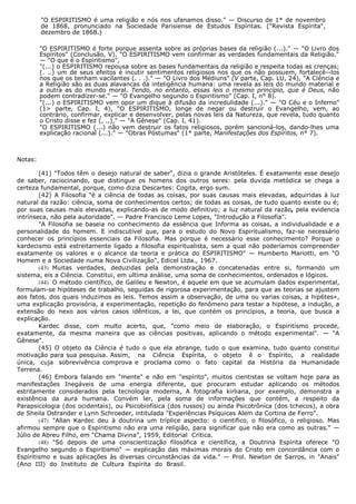 "O ESPIRITISMO é uma religião e nós nos ufanamos disso." — Discurso de 1* de novembro
de 1868, pronunciado na Sociedade Parisiense de Estudos Espíritas. ("Revista Espírita",
dezembro de 1868.)
"O ESPIRITISMO é forte porque assenta sobre as próprias bases da religião (...)." — "O Livro dos
Espíritos" (Conclusão, V). "O ESPIRITISMO vem confirmar as verdades fundamentais da Religião."
— "O que é o Espiritismo",
"(...) o ESPIRITISMO repousa sobre as bases fundamentais da religião e respeita todas as crenças;
(. ..) um de seus efeitos é incutir sentimentos religiosos nos que os não possuem, fortalecê--los
nos que os tenham vacilantes (. . .)." — "O Livro dos Médiuns" (V parte, Cap. LU, 24), "A Ciência e
a Religião são as duas alavancas da inteligência humana: uma revela as leis do mundo material e
a outra as do mundo moral. Tendo, no entanto, essas leis o mesmo princípio, que é Deus, não
podem contradizer-se." — "O Evangelho segundo o Espiritismo" (Cap. I, n° 8).
"(...) o ESPIRITISMO vem opor um dique à difusão da incredulidade (...)." — "O Céu e o Inferno"
(1> parte, Cap. I, 4), "O ESPIRITISMO, longe de negar ou destruir o Evangelho, vem, ao
contrário, confirmar, explicar e desenvolver, pelas novas leis da Natureza, que revela, tudo quanto
o Cristo disse e fez (, .,)," — "A Gênese" (Cap. I, 41).
"O ESPIRITISMO (...) não vem destruir os fatos religiosos, porém sancioná-los, dando-lhes uma
explicação racional (...)." — "Obras Póstumas" (1* parte, Manifestações dos Espíritos, n° 7).
Notas:
(41) "Todos têm o desejo natural de saber", dizia o grande Aristóteles. É exatamente esse desejo
de saber, raciocinando, que distingue os homens dos outros seres: pela duvida metódica se chega a
certeza fundamental, porque, como dizia Descartes: Cogita, ergo sum.
(42) A Filosofia "é a ciência de todas as coisas, por suas causas mais elevadas, adquiridas à luz
natural da razão: ciência, soma de conhecimentos certos; de todas as coisas, de tudo quanto existe ou é;
por suas causas mais elevadas, explicando-as de modo definitivo; a luz natural da razão, pela evidencia
intrínseca, não pela autoridade". — Padre Francisco Leme Lopes, "Introdução a Filosofia".
"A Filosofia se baseia no conhecimento da essência que Informa as coisas, a individualidade e a
personalidade do homem. E indiscutível que, para o estudo do Novo Espiritualismo, faz-se necessário
conhecer os princípios essenciais da Filosofia. Mas porque é necessário esse conhecimento? Porque o
kardecismo está estreitamente ligado a filosofia espiritualista, sem a qual não poderíamos compreender
exatamente os valores e o alcance da teoria e prática do ESPIRITISMO" — Humberto Mariotti, em "O
Homem e a Sociedade numa Nova Civilização", Edicel Ltda., 1967.
(43) Muitas verdades, deduzidas pela demonstração e concatenadas entre si, formando um
sistema, eis a Ciência. Constitui, em ultima análise, uma soma de conhecimentos, ordenados e lógicos.
(44) O método científico, de Galileu e Newton, é aquele em que se acumulam dados experimental,
formulam-se hipóteses de trabalho, seguidas de rigorosa experimentação, para que as teorias se ajustem
aos fatos, dos quais induzimos as leis. Temos assim a observação, de uma ou varias coisas, a hip6tes«,
uma explicação provisória, a experimentação, repetição do fenômeno para testar a hipótese, a indução, a
extensão do nexo aos vários casos idênticos, a lei, que contém os princípios, a teoria, que busca a
explicação.
Kardec disse, com multo acerto, que, "como meio de elaboração, o Espiritismo procede,
exatamente, da mesma maneira que as ciências positivas, aplicando o método experimental". — "A
Gênese".
(45) O objeto da Ciência é tudo o que ela abrange, tudo o que examina, tudo quanto constitui
motivação para sua pesquisa. Assim, na Ciência Espírita, o objeto ê o Espírito, a realidade
única, cuja sobrevivência comprova e proclama como o fato capital da História da Humanidade
Terrena.
(46) Embora falando em "mente" e não em "espírito", muitos cientistas se voltam hoje para as
manifestações Inegáveis de uma energia diferente, que procuram estudar aplicando os métodos
estritamente considerados pela tecnologia moderna, A fotografia kirliana, por exemplo, demonstra a
existência da aura humana. Convém ler, pela soma de informações que contém, a respeito da
Parapsicologia (dos ocidentais), ou Psicobiofísica (dos russos) ou ainda Psicotrôníca (dos tchecos), a obra
de Sheila Ostrander e Lynn Schroeder, intitulada "Experiências Psíquicas Alem da Cortina de Ferro".
(47) "Allan Kardec deu à doutrina um tríplice aspecto: o cientifico, o filosófico, o religioso. Mas
afirmou sempre que o Espiritismo não era uma religião, para significar que não era como as outras." —
Júlio de Abreu Filho, em "Chama Divina", 1959, Editorial Critica.
(48) "Só depois de uma conscientização filosófica e científica, a Doutrina Espírita oferece "O
Evangelho segundo o Espiritismo" — explicação das máximas morais do Cristo em concordância com o
Espiritismo e suas aplicações às diversas circunstâncias da vida." — Prol. Newton de Sarros, in "Anais"
(Ano III) do Instituto de Cultura Espírita do Brasil.
 