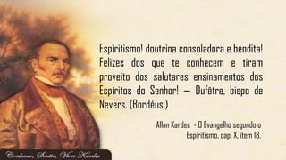 Allan Kardec - O Evangelho segundo o
Espiritismo, cap. X, item 18.
Espiritismo! doutrina consoladora e bendita!
Felizes dos que te conhecem e tiram
proveito dos salutares ensinamentos dos
Espíritos do Senhor! — Dufêtre, bispo de
Nevers. (Bordéus.)
 