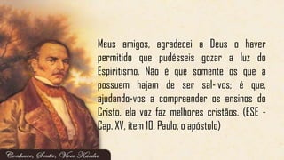 Meus amigos, agradecei a Deus o haver
permitido que pudésseis gozar a luz do
Espiritismo. Não é que somente os que a
possuem hajam de ser sal-vos; é que,
ajudando-vos a compreender os ensinos do
Cristo, ela voz faz melhores cristãos. (ESE -
Cap. XV, item 10, Paulo, o apóstolo)
 
