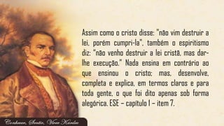 Assim como o cristo disse: "não vim destruir a
lei, porém cumpri-la", também o espiritismo
diz: ―não venho destruir a lei cristã, mas dar-
lhe execução.‖ Nada ensina em contrário ao
que ensinou o cristo; mas, desenvolve,
completa e explica, em termos claros e para
toda gente, o que foi dito apenas sob forma
alegórica. ESE – capítulo 1 – item 7.
 