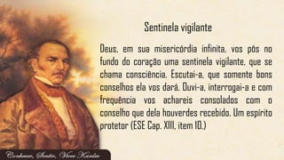 Deus, em sua misericórdia infinita, vos pôs no
fundo do coração uma sentinela vigilante, que se
chama consciência. Escutai-a, que somente bons
conselhos ela vos dará. Ouvi-a, interrogai-a e com
frequência vos achareis consolados com o
conselho que dela houverdes recebido. Um espírito
protetor (ESE Cap. XIII, item 10.)
Sentinela vigilante
 