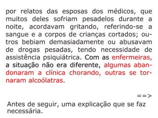 que muitos deles sofriam pesadelos durante
a noite, acordavam gritando, referindo-se a
sangue e a corpos de crianças cortados; ou-
tros bebiam demasiadamente ou abusavam
de drogas pesadas, tendo necessidade de
assistência psiquiátrica. Com as enfermeiras,
a situação não era diferente, algumas
abandonaram a clínica chorando, outras se
tornaram alcoólatras.
 