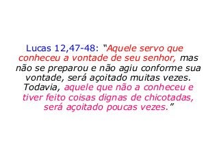 Lucas 12,47-48: “Aquele servo que
conheceu a vontade de seu senhor, mas
não se preparou e não agiu conforme sua
vontade, será açoitado muitas vezes.
Todavia, aquele que não a conheceu e
tiver feito coisas dignas de chicotadas,
será açoitado poucas vezes.”
 