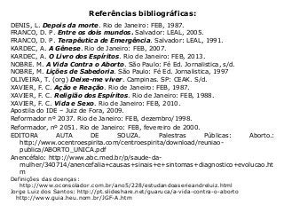 Referências bibliográficas:
DENIS, L. Depois da morte. Rio de Janeiro: FEB, 1987.
FRANCO, D. P. Entre os dois mundos. Salvador: LEAL, 2005.
FRANCO, D. P. Terapêutica de Emergência. Salvador: LEAL, 1991.
KARDEC, A. A Gênese. Rio de Janeiro: FEB, 2007.
KARDEC, A. O Livro dos Espíritos. Rio de Janeiro: FEB, 2013.
NOBRE. M. A Vida Contra o Aborto. São Paulo: Fé Ed. Jornalistica, s/d.
NOBRE, M. Lições de Sabedoria. São Paulo: Fé Ed. Jornalistica, 1997
OLIVEIRA, T. (org) Deixe-me viver. Campinas. SP: CEAK. S/d.
XAVIER, F. C. Ação e Reação. Rio de Janeiro: FEB, 1987.
XAVIER, F. C. Religião dos Espíritos. Rio de Janeiro: FEB, 1988.
XAVIER, F. C. Vida e Sexo. Rio de Janeiro: FEB, 2010.
Apostila do IDE – Juiz de Fora, 2009.
Reformador nº 2037. Rio de Janeiro: FEB, dezembro/1998.
Reformador, nº 2051. Rio de Janeiro: FEB, fevereiro de 2000.
EDITORA AUTA DE SOUZA. Palestras Públicas: Aborto.:
http://www.ocentroespirita.com/centroespirita/download/reuniao-
publica/ABORTO_UNICA.pdf
Anencéfalo: http://www.abc.med.br/p/saude-da-
mulher/340714/anencefalia+causas+sinais+e+sintomas+diagnostico+evolucao.ht
m
Definições das doenças:
http://www.oconsolador.com.br/ano5/228/estudandoaserieandreluiz.html
Jorge Luiz dos Santos: http://pt.slideshare.net/guaruca/a-vida-contra-o-aborto
http://www.guia.heu.nom.br/JGF-A.htm
 