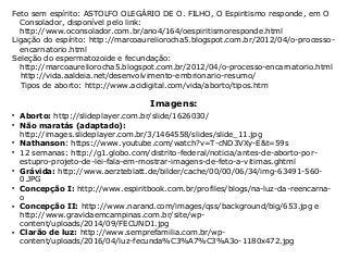 Feto sem espírito: ASTOLFO OLEGÁRIO DE O. FILHO, O Espiritismo responde, em O
Consolador, disponível pelo link:
http://www.oconsolador.com.br/ano4/164/oespiritismoresponde.html
Ligação do espírito: http://marcoaureliorocha5.blogspot.com.br/2012/04/o-processo-
encarnatorio.html
Seleção do espermatozoide e fecundação:
http://marcoaureliorocha5.blogspot.com.br/2012/04/o-processo-encarnatorio.html
http://vida.aaldeia.net/desenvolvimento-embrionario-resumo/
Tipos de aborto: http://www.acidigital.com/vida/aborto/tipos.htm
Imagens:

Aborto: http://slideplayer.com.br/slide/1626030/

Não maratás (adaptado):
http://images.slideplayer.com.br/3/1464558/slides/slide_11.jpg

Nathanson: https://www.youtube.com/watch?v=T-cND3VXy-E&t=59s

12 semanas: http://g1.globo.com/distrito-federal/noticia/antes-de-aborto-por-
estupro-projeto-de-lei-fala-em-mostrar-imagens-de-feto-a-vitimas.ghtml

Grávida: http://www.aerzteblatt.de/bilder/cache/00/00/06/34/img-63491-560-
0.JPG

Concepção I: http://www.espiritbook.com.br/profiles/blogs/na-luz-da-reencarna-
o

Concepção II: http://www.narand.com/images/qss/background/big/653.jpg e
http://www.gravidaemcampinas.com.br/site/wp-
content/uploads/2014/09/FECUND1.jpg

Clarão de luz: http://www.semprefamilia.com.br/wp-
content/uploads/2016/04/luz-fecunda%C3%A7%C3%A3o-1180x472.jpg
 