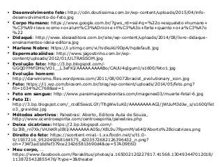 
Desenvolvimento feto: http://cdn.doutissima.com.br/wp-content/uploads/2015/04/info-
desenvolvimento-do-feto.jpg

Corpo Humano: https://www.google.com.br/?gws_rd=ssl#q=%22o+esqueleto+humano+
%C3%A9+leve+como+o+alum%C3%ADnio+e+t%C3%A3o+forte+quanto+o+a%C3%A7o
%22

Didaqué: http://www.ideiaeditora.com.br/site/wp-content/uploads/2014/08/livro-didaque-
ensinamentos-ideia-editora.jpg

Marlene Nobre: https://i.ytimg.com/vi/tvdkukU9DpA/hqdefault.jpg

Espermatozóides: http://www.jagostinho.com.br/wp-
content/uploads/2012/01/ULTRASSOM.jpg

Evolução feto: http://3.bp.blogspot.com/-
GGQDYMrfDHk/VO1__L3eFKI/AAAAAAAAABo/CAUU4qIgumI/s1600/feto1.jpg

Evolução homem:
http://darwinismo.files.wordpress.com/2011/08/0072bracist_evolutionary_icon.jpg

Feto: https://i1.wp.com/biosom.com.br/blog/wp-content/uploads/2014/05/feto.png?
fit=1034%2C768&ssl=1

Feto em sangue: http://www.paraimagenesbonitas.com/imagenes03/muerte-fetal-6.jpg

Feto II:
http://3.bp.blogspot.com/_rzoESswzLGY/TltgWwIuKiI/AAAAAAAAAGI/jWUuM3dJw_s/s1600/fet
o3_gravidez.jpg

Métodos abortivos: Palestras: Aborto, Editora Auta de Souza,
http://www.ocentroespirita.com/centroespirita/palestras.php

Deixa cicatrizes: https://2.bp.blogspot.com/-
Sz3lB_rn7Xk/VrUkKRyIBlI/AAAAAAAA05o/X8L9u7RprmM/s640/Aborto%2Bcicatrizes.png

Direito do feto: https://scontent-mia1-1.xx.fbcdn.net/v/t1.0-
9/1937216_952049268164575_4203572682126396432_n.png?
oh=734f3ad1ddfef379ce234265813690d4&oe=57AD9E6D

Meu corpo, …
https://www.facebook.com/Paraklitus/photos/a.165002120227817.41568.130493447012018/
1138725432855476/?type=3&theater
 