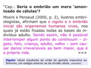Em 1972, Nathanson deixou a clínica para
assumir o cargo de Diretor do Serviço de
Obstetrícia do Hospital São Lucas de Nova
York, onde implantou o serviço de Medicina
Fetal que realiza cerca de 50 tipos de cirurgia
no interior do útero, com a finalidade de sal-
var e favorecer a vida do feto. Esta prática
convenceu-o de que o feto é um ser huma-
no, com todas as suas características, que
deve desfrutar de 'todos os privilégios e van-
tagens como qualquer outro cidadão'. Está
convencido de que aborto é 'ato deliberado
de destruição, um crime'.” (MARLENE NOBRE, A vida
contra o aborto, p. 11-12)
 