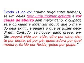 Definição de abortoDefinição de aborto
“Aborto é a interrupção da gravidez com a
destruição do produto da concepção. É a
morte do ovo (até três semanas de gesta-
ção), embrião (de três semanas a três me-
ses) ou feto (após três meses), não impli-
cando necessariamente sua expulsão. […].
[mas] Não deixará de haver, no caso, o
abor-to.” (Júlio Fabrini Mirabete, Manual de
Direito Penal, 5. ed., p. 73).” (Editora Auta de
Souza, Pa-lestras Públicas: Aborto)
 