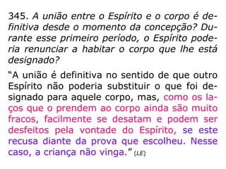 Após a explosão dos esper-
matozoides, liberados na re-
lação sexual (300 milhões),
um deles será 'escolhido' e
devidamente magnetizado
para vencer a corrida e alcançar a trompa de
Falópio (apenas cerca de 100 a 300 mil che-
gam lá) onde está o óvulo.
Essa magnetização do espermatozoide que de-
verá vencer a corrida é, muitas vezes, feita por
técnicos da espiritualidade que selecionam o ga
meta que traz a carga genética apropriada,
de acordo com os mapas cromossômicos, deli-
neados anteriormente.
SeleçãoSeleção dodo EspermatozoideEspermatozoide
 