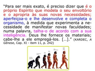 “[…] os núcleos do espermatozoide e do óvu-
lo aproximam-se, crescem e libertam-se das
suas membranas protetoras, fundindo-se. Os
23 cromossomos paternos unem-se aos 23
maternos, dando surgimento à organização
de uma célula única com 46 cromossomos
com todos os códigos da futura organização
fisiológica, que se irão converter em trilhões
de células, algumas específicas encarregadas
da ossatura, dos nervos cerebrais, das glân-
dulas endócrinas, dos músculos e sucessiva-
mente… […].” (DIVALDO FRANCO. Entre os dois mundos. -
Manoel Philomeno, p. 221)
 