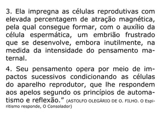 345. A união entre o Espírito e o corpo é de-
finitiva desde o momento da concepção? Du-
rante esse primeiro período, o Espírito pode-
ria renunciar a habitar o corpo que lhe está
designado?
“A união é definitiva no sentido de que outro
Espírito não poderia substituir o que foi de-
signado para aquele corpo, mas, como os la-
ços que o prendem ao corpo ainda são muito
fracos, facilmente se desatam e podem ser
desfeitos pela vontade do Espírito, se este
recusa diante da prova que escolheu. Nesse
caso, a criança não vinga.” (LE)
 