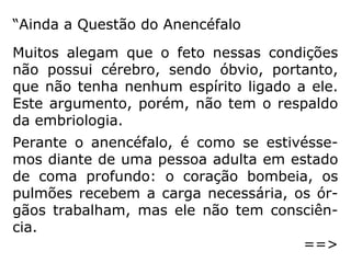 “Seja a mãe, ou outra qualquer pessoa, que
servir de instrumento para abortar uma crian
ça, pratica um crime e, pior, essa premedita-
ção vem da maldade, da inconsciência das
leis. Nasce do egoísmo, principalmente da
época que atravessamos. São pessoas men-
tindo a si mesmas, é o fantasma do descul-
pismo que pretende enganar a consciência,
sob a alegação de que os tempos atuais não
comportam mais do que um filho ou dois ou,
às vezes, nenhum.
==>
 