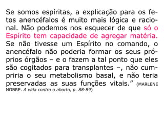 Vida cara, escola difícil, falta de condições de
moradia, não se encontra empregada, mu-
lher e marido precisam trabalhar fora, e daí
por diante. São as desculpas mais comuns.
[…].
O aborto é um crime de maior monta, é ma-
tar quem não tem meios de defender a pró-
pria vida, em um corpo que se encontra em
formação. O pior é que são muitos os inimi-
gos que o assassino granjeia no mundo espi-
ritual, no ato de abortar uma criança em ges
tação.” (MIRAMEZ, Filosofia Espírita, Vol. VIII, q. 358)
 