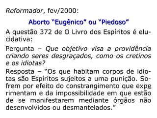 O Espiritismo, considerando
o lado transcendente das si-
tuações humanas, estimula
a mãe a levar adiante a gra-
videz e até mesmo a criação
daquele filho, superando o
trauma do estupro, porque
aquele Espírito reencarnante
terá, possivelmente um com
promisso passado com a ge-
nitora.” (FEB – O que dizem os Espíritos
sobre o aborto, p. 234)
Aborto em gravidez surgida de estupro:Aborto em gravidez surgida de estupro:
 