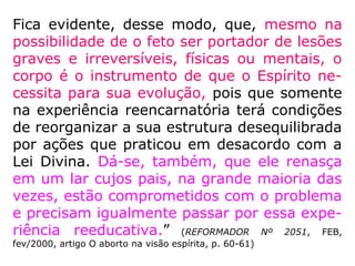 “O aborto não se justifica nem mesmo na
gestação ocasionada por estupro. Espiritual-
mente, o reencarnante é filho de Deus e não
do estuprador, que apenas contribuiu para a
formação de seu corpo físico. É inocente da
ação agressora. Não deve ser responsabiliza-
do por ele nem vir a sofrer em consequência
dela. Muito menos perder seu direito à vida.”
(THEREZINHA OLIVEIRA [Org.], Deixe-me viver)
 