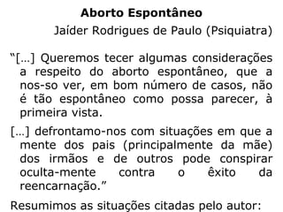Fica evidente, desse modo, que, mesmo na
possibilidade de o feto ser portador de lesões
graves e irreversíveis, físicas ou mentais, o
corpo é o instrumento de que o Espírito ne-
cessita para sua evolução, pois que somente
na experiência reencarnatória terá condições
de reorganizar a sua estrutura desequilibrada
por ações que praticou em desacordo com a
Lei Divina. Dá-se, também, que ele renasça
em um lar cujos pais, na grande maioria das
vezes, estão comprometidos com o problema
e precisam igualmente passar por essa expe-
riência reeducativa.” (REFORMADOR Nº 2051, FEB,
fev/2000, artigo O aborto na visão espírita, p. 60-61)
 