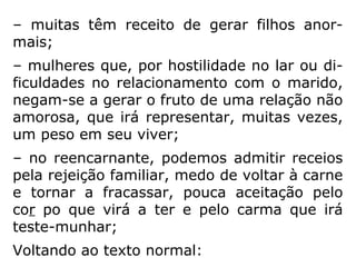 “Reconhece-se duas formas de aborto: o
aborto espontâneo e o provocado. O aborto
espontâneo é aquele que se verifica contra a
vontade dos pais, dependente de enfermida-
des maternas ou fetais. O aborto provocado
ou criminoso, como o próprio nome indica,
se deve a uma ação física ou primária provo-
cada pelos pais, ou por outrem, com o obje-
tivo de destruir o feto intrauterino.
Há uma forma de aborto espontâneo que, na
realidade, ante a Lei Divina, apresenta-se
como criminoso.
==>
 
