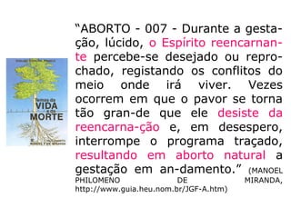 Aborto EspontâneoAborto Espontâneo
Jaíder Rodrigues de Paulo (Psiquiatra)
“[…] Queremos tecer algumas considerações
a respeito do aborto espontâneo, que a
nos-so ver, em bom número de casos, não
é tão espontâneo como possa parecer, à
primeira vista.
[…] defrontamo-nos com situações em que a
mente dos pais (principalmente da mãe)
dos irmãos e de outros pode conspirar
oculta-mente contra o êxito da
reencarnação.”
Resumimos as situações citadas pelo autor:
 