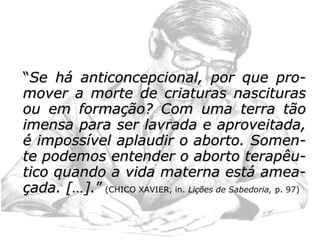 – muitas têm receito de gerar filhos anor-
mais;
– mulheres que, por hostilidade no lar ou di-
ficuldades no relacionamento com o marido,
negam-se a gerar o fruto de uma relação não
amorosa, que irá representar, muitas vezes,
um peso em seu viver;
– no reencarnante, podemos admitir receios
pela rejeição familiar, medo de voltar à carne
e tornar a fracassar, pouca aceitação pelo
corpo que virá a ter e pelo carma que irá tes-
temunhar;
Voltando ao texto normal:
 