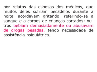 que muitos deles sofriam pesadelos durante
a noite, acordavam gritando, referindo-se a
sangue e a corpos de crianças cortados; ou-
tros bebiam demasiadamente ou abusavam
de drogas pesadas, tendo necessidade de
assistência psiquiátrica. Com as enfermeiras,
a situação não era diferente, algumas
abandonaram a clínica chorando, outras se
tornaram alcoólatras.
 