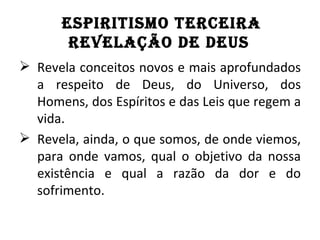 ESPIRITISMO TERCEIRA
       REVElAçÃO dE dEuS
 Revela conceitos novos e mais aprofundados
  a respeito de Deus, do Universo, dos
  Homens, dos Espíritos e das Leis que regem a
  vida.
 Revela, ainda, o que somos, de onde viemos,
  para onde vamos, qual o objetivo da nossa
  existência e qual a razão da dor e do
  sofrimento.
 