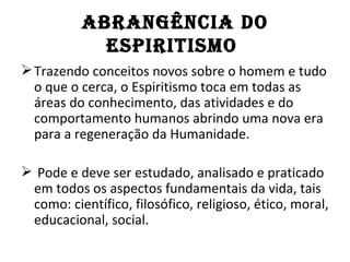 AbRAnGÊnCIA dO
            ESPIRITISMO
 Trazendo conceitos novos sobre o homem e tudo
  o que o cerca, o Espiritismo toca em todas as
  áreas do conhecimento, das atividades e do
  comportamento humanos abrindo uma nova era
  para a regeneração da Humanidade.

 Pode e deve ser estudado, analisado e praticado
 em todos os aspectos fundamentais da vida, tais
 como: científico, filosófico, religioso, ético, moral,
 educacional, social.
 