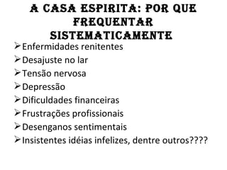 A CASA ESPIRITA: POR QuE
           fREQuEnTAR
       SISTEMATICAMEnTE
 Enfermidades renitentes
 Desajuste no lar
 Tensão nervosa
 Depressão
 Dificuldades financeiras
 Frustrações profissionais
 Desenganos sentimentais
 Insistentes idéias infelizes, dentre outros????
 