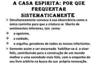 A CASA ESPIRITA: POR QuE
           fREQuEnTAR
       SISTEMATICAMEn TE
 Simultaneamente convoca à sua observância como o
  único caminho para que a criatura se liberte de
  sentimentos inferiores, tais como:
 o egoísmo,
 a vaidade,
 o orgulho, geradores de todos os nossos infortúnios.
 Somente assim o ser encarnado habilitar-se-á a viver
  feliz, contribuindo para a construção de um mundo
  melhor e uma sociedade mais feliz, com o empenho do
  seu livre arbítrio na busca da sua própria renovação.
 
