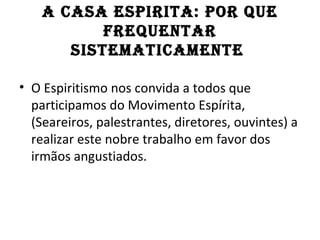 A CASA ESPIRITA: POR QuE
           fREQuEnTAR
       SISTEMATICAMEnTE

• O Espiritismo nos convida a todos que
  participamos do Movimento Espírita,
  (Seareiros, palestrantes, diretores, ouvintes) a
  realizar este nobre trabalho em favor dos
  irmãos angustiados.
 