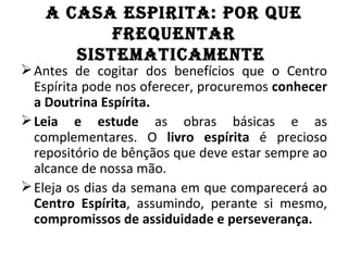 A CASA ESPIRITA: POR QuE
          fREQuEnTAR
      SISTEMATICAMEnTE
 Antes de cogitar dos benefícios que o Centro
  Espírita pode nos oferecer, procuremos conhecer
  a Doutrina Espírita.
 Leia e estude as obras básicas e as
  complementares. O livro espírita é precioso
  repositório de bênçãos que deve estar sempre ao
  alcance de nossa mão.
 Eleja os dias da semana em que comparecerá ao
  Centro Espírita, assumindo, perante si mesmo,
  compromissos de assiduidade e perseverança.
 