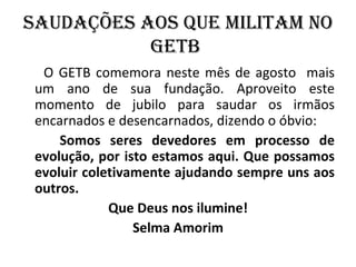 SAudAçõES AOS QuE MIlITAM nO
           GETb
  O GETB comemora neste mês de agosto mais
 um ano de sua fundação. Aproveito este
 momento de jubilo para saudar os irmãos
 encarnados e desencarnados, dizendo o óbvio:
     Somos seres devedores em processo de
 evolução, por isto estamos aqui. Que possamos
 evoluir coletivamente ajudando sempre uns aos
 outros.
             Que Deus nos ilumine!
                 Selma Amorim
 