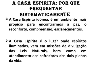 A CASA ESPIRITA: POR QuE
          fREQuEnTAR
      SISTEMATICAMEn TE
 A Casa Espírita idônea, é um ambiente mais
  propício para encontrarmos a paz, o
  reconforto, compreensão, esclarecimentos.

 A Casa Espírita é o lugar onde espíritos
  iluminados, vem em missões de divulgação
  das Leis Naturais, bem como em
  atendimento aos sofredores dos dois planos
  da vida.
 