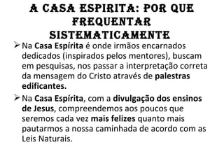 A CASA ESPIRITA: POR QuE
           fREQuEnTAR
       SISTEMATICAMEnTE
 Na Casa Espírita é onde irmãos encarnados
  dedicados (inspirados pelos mentores), buscam
  em pesquisas, nos passar a interpretação correta
  da mensagem do Cristo através de palestras
  edificantes.
 Na Casa Espírita, com a divulgação dos ensinos
  de Jesus, compreendemos aos poucos que
  seremos cada vez mais felizes quanto mais
  pautarmos a nossa caminhada de acordo com as
  Leis Naturais.
 