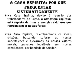 A CASA ESPIRITA: POR QuE
          fREQuEnTAR
      SISTEMATICAMEnTE
 Na Casa Espírita, devido à reunião dos
  trabalhadores do Cristo, a atmosfera espiritual
  está repleta de luzes e energias salutares que
  reorganizam as nossas forças.

 Na Casa Espírita, relembraremos os ideais
  cristãos,   buscando    sufocar    as nossas
  imperfeições e elevarmos os nossos valores
  morais, gravados indeléveis em nossas
  consciências, por bondade do Criador.
 