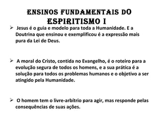 EnSInOS fundAMEnTAIS d O
                ESPIRITISMO I
 Jesus é o guia e modelo para toda a Humanidade. E a
  Doutrina que ensinou e exemplificou é a expressão mais
  pura da Lei de Deus.


 A moral do Cristo, contida no Evangelho, é o roteiro para a
  evolução segura de todos os homens, e a sua prática é a
  solução para todos os problemas humanos e o objetivo a ser
  atingido pela Humanidade.


 O homem tem o livre-arbítrio para agir, mas responde pelas
  consequências de suas ações.
 