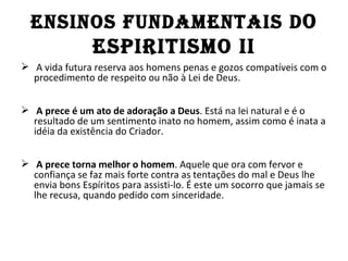 EnSInOS fundAMEnTAIS d O
                ESPIRITISMO II
 A vida futura reserva aos homens penas e gozos compatíveis com o
  procedimento de respeito ou não à Lei de Deus.


 A prece é um ato de adoração a Deus. Está na lei natural e é o
  resultado de um sentimento inato no homem, assim como é inata a
  idéia da existência do Criador.


 A prece torna melhor o homem. Aquele que ora com fervor e
  confiança se faz mais forte contra as tentações do mal e Deus lhe
  envia bons Espíritos para assisti-lo. É este um socorro que jamais se
  lhe recusa, quando pedido com sinceridade.
 